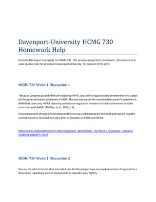 Davenport-University HCMG 730
Homework Help
Get help Davenport-University for HCMG 730 . We provide assignment, homework, discussions and
case studies help for all subject Davenport-University for Session 2015-2016
HCMG730 Week 1 Discussion1
“Because CongresspassedARRA afterpassingHIPAA,anyconflictingprovisionsbetweenthe twostatues
will be governedbythe provisionsof ARRA.The twostatuescanbe reconciledbecauseof aprovisionin
ARRA that statesany HIPAA statutoryprovisionor regulationremainsineffecttothe extentthatitis
consistentwithAARA”(McWay,et.al.,2010, p 9).
Discusstwoconflictingprovisionbetweenthe twolawsnotdiscussedinthe bookandexplainhowthe
conflictwouldbe resolved.Include abrief explanationof ARRA andHIPAA.
http://www.justquestionanswer.com/viewanswer_detail/HCMG-730-Week-1-Discussion-1-Because-
Congress-passed-A-41327
HCMG730 Week 1 Discussion2
You are the administratorof anextendedcare facilityandyouhave receivedasummonstoappearfor a
depositionregardingapatientslippedandfall lawsuitinyourfacility.
 