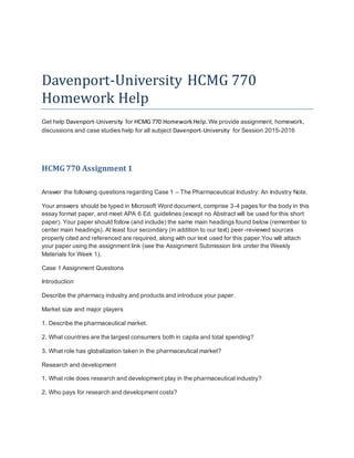 Davenport-University HCMG 770
Homework Help
Get help Davenport-University for HCMG 770 HomeworkHelp. We provide assignment, homework,
discussions and case studies help for all subject Davenport-University for Session 2015-2016
HCMG770 Assignment 1
Answer the following questions regarding Case 1 – The Pharmaceutical Industry: An Industry Note.
Your answers should be typed in Microsoft Word document, comprise 3-4 pages for the body in this
essay format paper, and meet APA 6 Ed. guidelines (except no Abstract will be used for this short
paper). Your paper should follow (and include) the same main headings found below (remember to
center main headings). At least four secondary (in addition to our text) peer-reviewed sources
properly cited and referenced are required, along with our text used for this paper.You will attach
your paper using the assignment link (see the Assignment Submission link under the Weekly
Materials for Week 1).
Case 1 Assignment Questions
Introduction
Describe the pharmacy industry and products and introduce your paper.
Market size and major players
1. Describe the pharmaceutical market.
2. What countries are the largest consumers both in capita and total spending?
3. What role has globalization taken in the pharmaceutical market?
Research and development
1. What role does research and development play in the pharmaceutical industry?
2. Who pays for research and development costs?
 