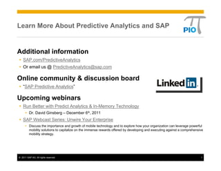 Learn More About Predictive Analytics and SAP


Additional information
    SAP.com/PredictiveAnalytics
    Or email us @ PredictiveAnalytics@sap.com

Online community & discussion board
    “SAP Predictive Analytics”

Upcoming webinars
    Run Better with Predict Analytics & In-Memory Technology
         Dr. David Ginsberg – December 6th, 2011
    SAP Webcast Series: Unwire Your Enterprise
         Discuss the importance and growth of mobile technology and to explore how your organization can leverage powerful
         mobility solutions to capitalize on the immense rewards offered by developing and executing against a comprehensive
         mobility strategy.




© 2011 SAP AG. All rights reserved.                                                                                       1
 