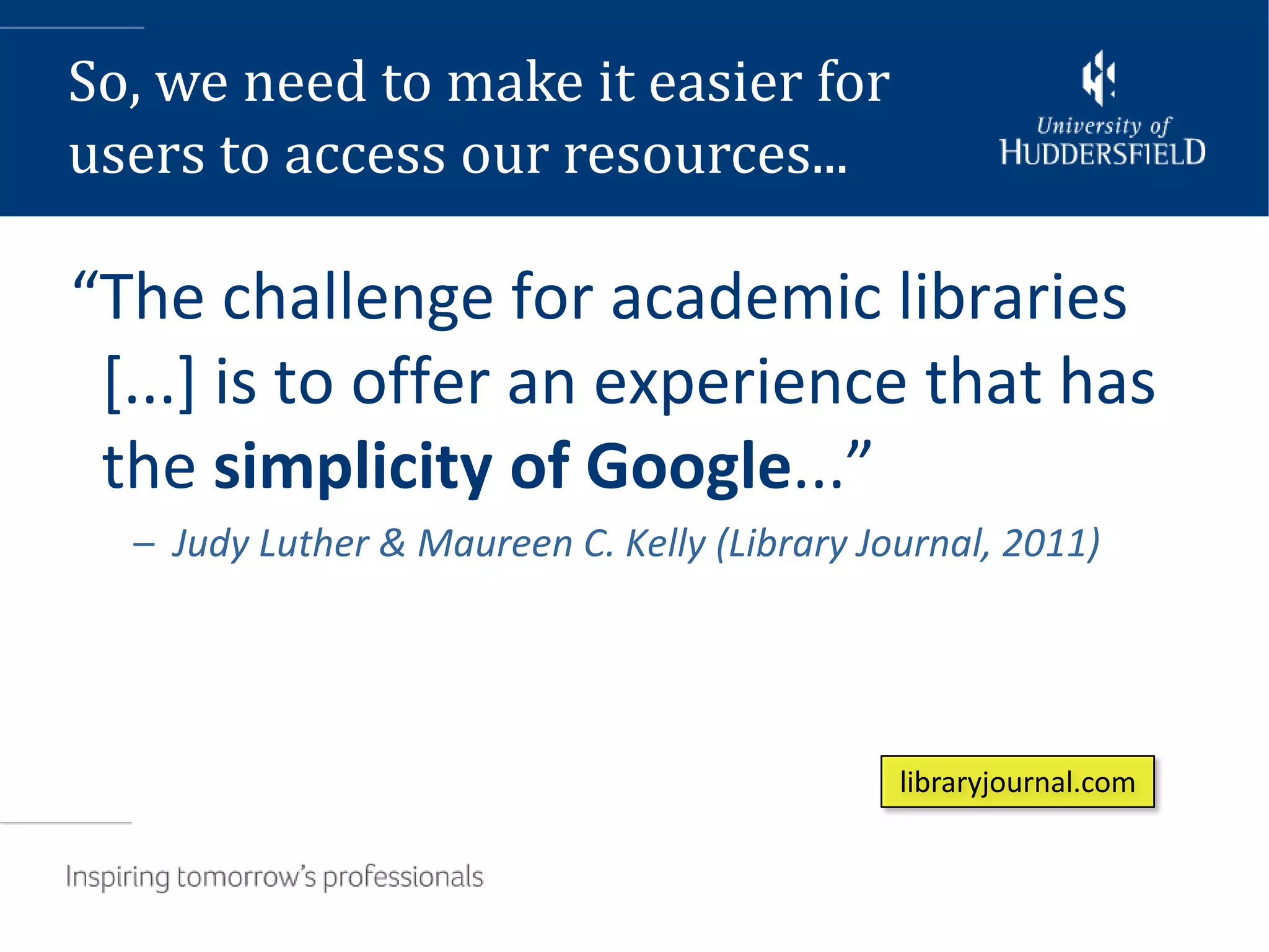 So, we need to make it easier for
users to access our resources...

“The challenge for academic libraries
 [...] is to offer an experience that has
 the simplicity of Google...”
  – Judy Luther & Maureen C. Kelly (Library Journal, 2011)




                                              libraryjournal.com
 
