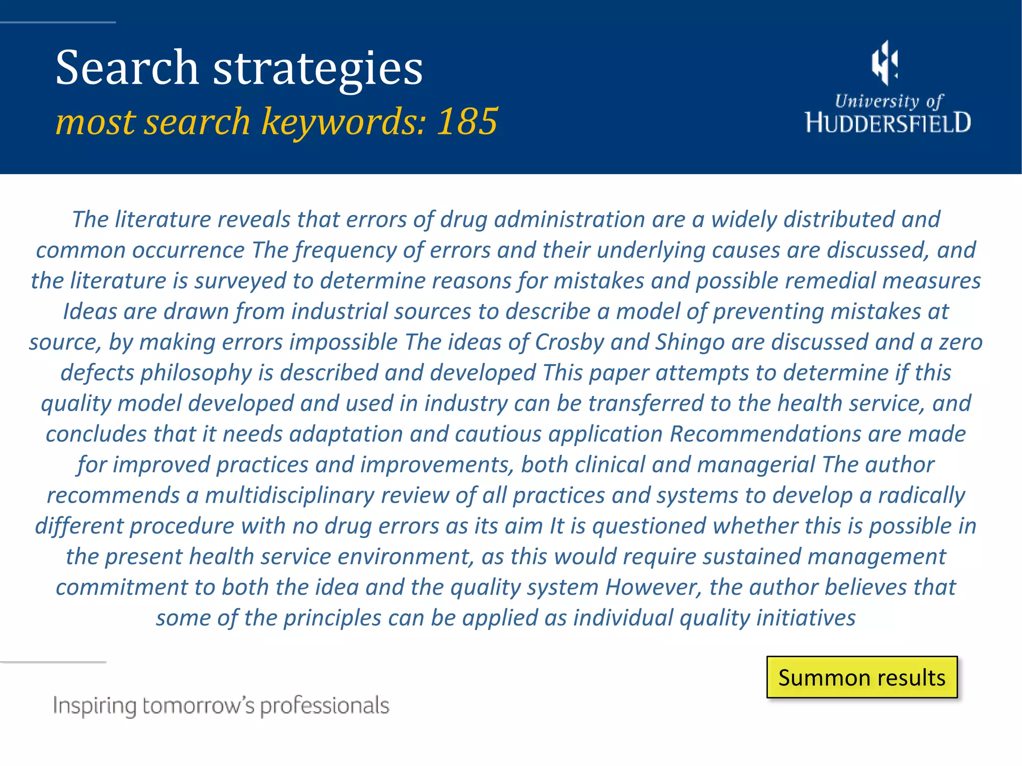 Search strategies
  most search keywords: 185

      The literature reveals that errors of drug administration are a widely distributed and
 common occurrence The frequency of errors and their underlying causes are discussed, and
the literature is surveyed to determine reasons for mistakes and possible remedial measures
    Ideas are drawn from industrial sources to describe a model of preventing mistakes at
source, by making errors impossible The ideas of Crosby and Shingo are discussed and a zero
    defects philosophy is described and developed This paper attempts to determine if this
 quality model developed and used in industry can be transferred to the health service, and
  concludes that it needs adaptation and cautious application Recommendations are made
      for improved practices and improvements, both clinical and managerial The author
  recommends a multidisciplinary review of all practices and systems to develop a radically
 different procedure with no drug errors as its aim It is questioned whether this is possible in
     the present health service environment, as this would require sustained management
   commitment to both the idea and the quality system However, the author believes that
               some of the principles can be applied as individual quality initiatives

                                                                           Summon results
 