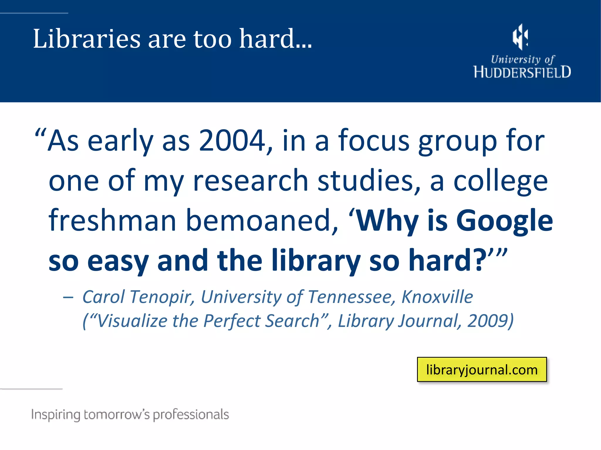 Libraries are too hard...


“As early as 2004, in a focus group for
 one of my research studies, a college
 freshman bemoaned, ‘Why is Google
 so easy and the library so hard?’”
  – Carol Tenopir, University of Tennessee, Knoxville
    (“Visualize the Perfect Search”, Library Journal, 2009)

                                               libraryjournal.com
 