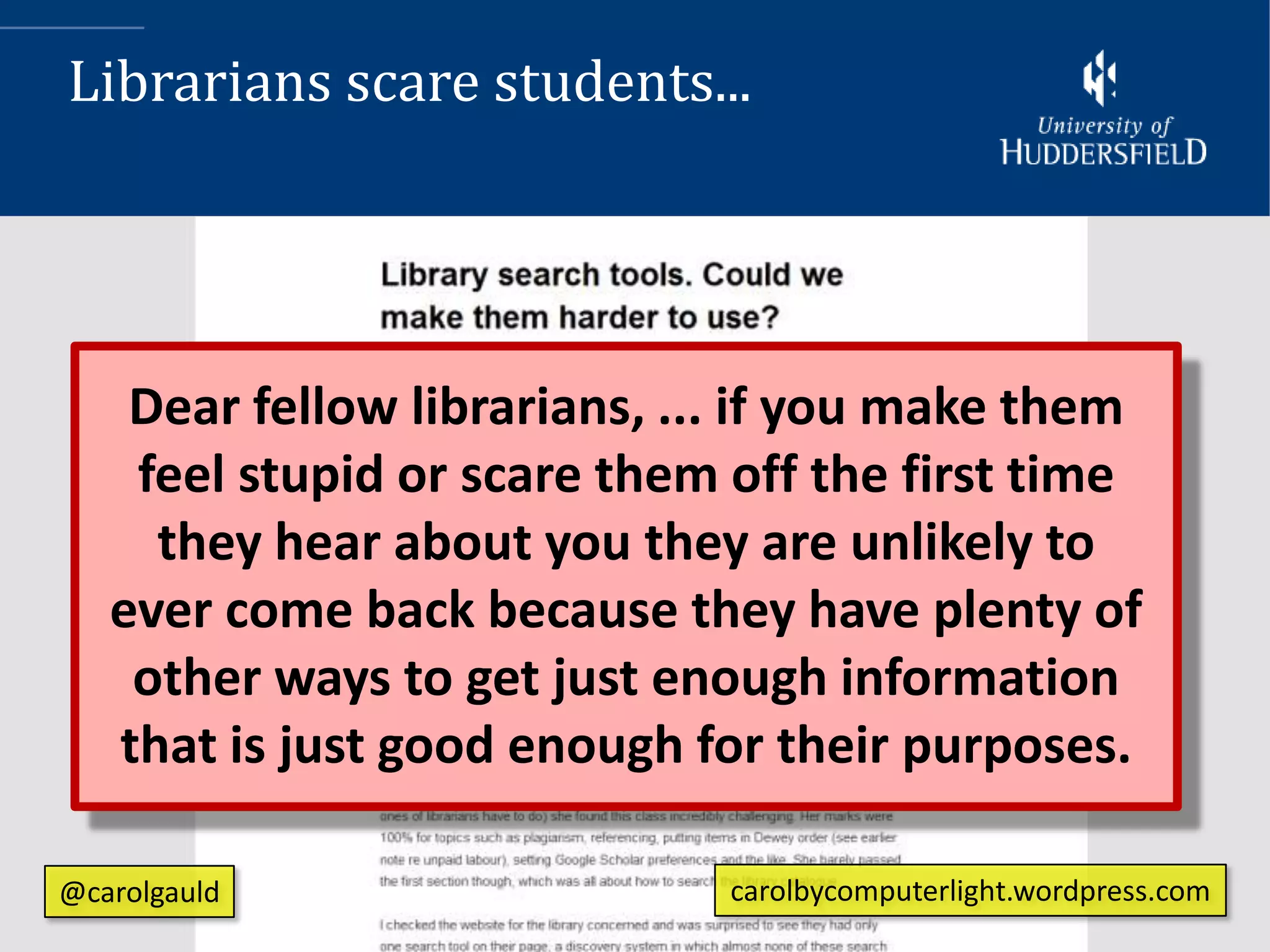 Librarians scare students...




    Dear fellow librarians, ... if you make them
    feel stupid or scare them off the first time
     they hear about you they are unlikely to
   ever come back because they have plenty of
    other ways to get just enough information
   that is just good enough for their purposes.

@carolgauld                   carolbycomputerlight.wordpress.com
 