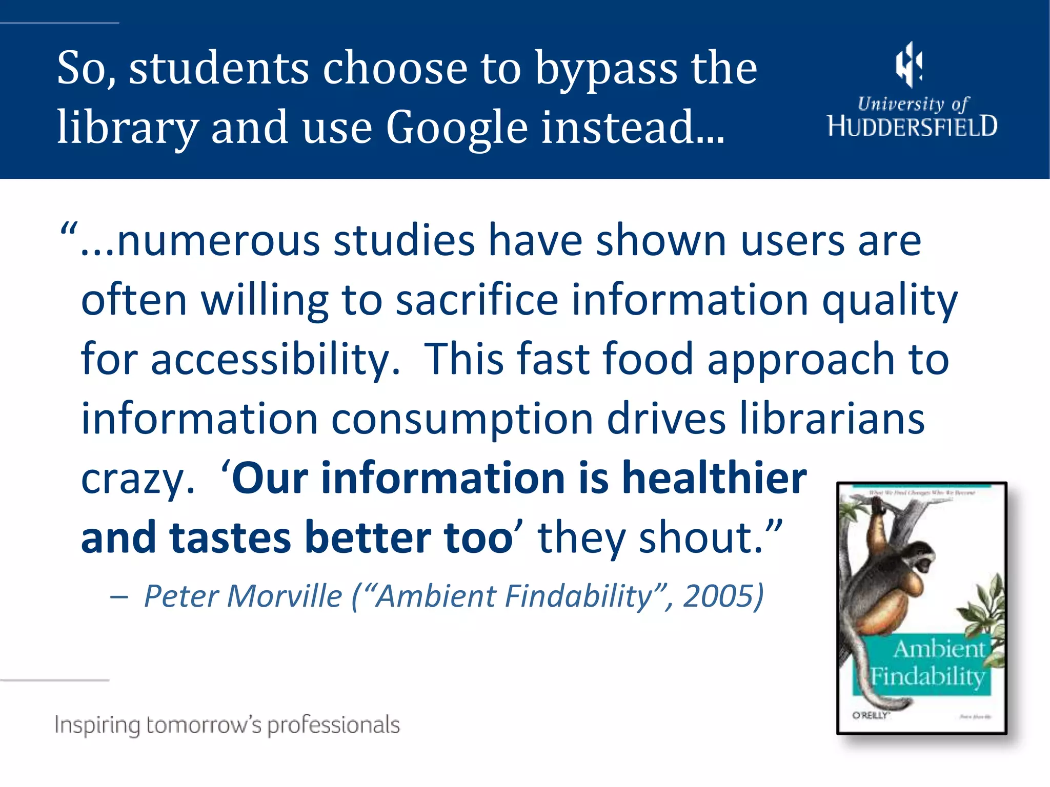So, students choose to bypass the
library and use Google instead...

“...numerous studies have shown users are
 often willing to sacrifice information quality
 for accessibility. This fast food approach to
 information consumption drives librarians
 crazy. ‘Our information is healthier
 and tastes better too’ they shout.”
  – Peter Morville (“Ambient Findability”, 2005)
 