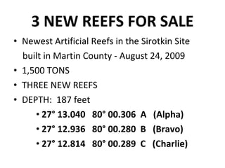 3 NEW REEFS FOR SALE Newest Artificial Reefs in the Sirotkin Site built in Martin County - August 24, 2009 1,500 TONS  THREE NEW REEFS  DEPTH:  187 feet 27° 13.040  80° 00.306  A  (Alpha) 27° 12.936  80° 00.280  B  (Bravo) 27° 12.814  80° 00.289  C  (Charlie)  