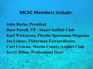 MCAC Members include: John Burke, President Dave Powell, VP - Stuart Sailfish Club Karl Wickstrom, Florida Sportsman Magazine Joe Lehner, Fisherman Extraordinaire Curt Croteau, Martin County Anglers Club  Kerry Dillon, Professional Diver 