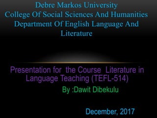 Presentation for the Course Literature in
Language Teaching (TEFL-514)
By :Dawit Dibekulu
December, 2017
Debre Markos University
College Of Social Sciences And Humanities
Department Of English Language And
Literature
 