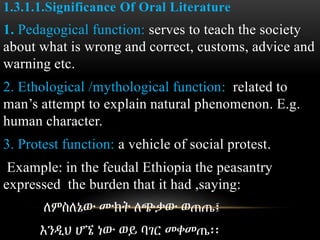 1.3.1.1.Significance Of Oral Literature
1. Pedagogical function: serves to teach the society
about what is wrong and correct, customs, advice and
warning etc.
2. Ethological /mythological function: related to
man’s attempt to explain natural phenomenon. E.g.
human character.
3. Protest function: a vehicle of social protest.
Example: in the feudal Ethiopia the peasantry
expressed the burden that it had ,saying:
ለምስለኔው ሙክት ለጭቃው ወጠጤ፤
እንዲህ ሆኜ ነው ወይ ባገር መቀመጤ፡፡
 