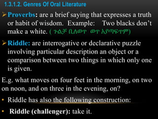 1.3.1.2. Genres Of Oral Literature
Proverbs: are a brief saying that expresses a truth
or habit of wisdom. Example: Two blacks don’t
make a white. ( ጉልቻ ቢለወጥ ወጥ አያጣፍጥም)
Riddle: are interrogative or declarative puzzle
involving particular description an object or a
comparison between two things in which only one
is given.
E.g. what moves on four feet in the morning, on two
on noon, and on three in the evening, on?
• Riddle has also the following construction:
• Riddle (challenger): take it.
 