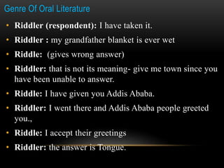 Genre Of Oral Literature
• Riddler (respondent): I have taken it.
• Riddler : my grandfather blanket is ever wet
• Riddle: (gives wrong answer)
• Riddler: that is not its meaning- give me town since you
have been unable to answer.
• Riddle: I have given you Addis Ababa.
• Riddler: I went there and Addis Ababa people greeted
you.,
• Riddle: I accept their greetings
• Riddler: the answer is Tongue.
 