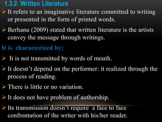 1.3.2. Written Literature
 It refers to an imaginative literature committed to writing
or presented in the form of printed words.
 Berhanu (2009) stated that written literature is the artists
convey the message through writings.
It is characterized by;
 It is not transmitted by words of mouth.
 It doesn’t depend on the performer: it realized through the
process of reading.
 There is little or no variation.
 It does not have problem of authorship.
 Its transmission doesn’t require a face to face
confrontation of the writer with his/her reader.
 