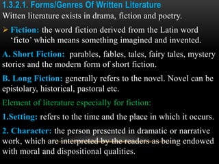 1.3.2.1. Forms/Genres Of Written Literature
Witten literature exists in drama, fiction and poetry.
 Fiction: the word fiction derived from the Latin word
‘ficto’ which means something imagined and invented.
A. Short Fiction: parables, fables, tales, fairy tales, mystery
stories and the modern form of short fiction.
B. Long Fiction: generally refers to the novel. Novel can be
epistolary, historical, pastoral etc.
Element of literature especially for fiction:
1.Setting: refers to the time and the place in which it occurs.
2. Character: the person presented in dramatic or narrative
work, which are interpreted by the readers as being endowed
with moral and dispositional qualities.
 