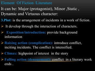Element Of Fiction /Literature
It can be: Major (protagonist), Minor ,Static ,
Dynamic and Virtuous character:
3.Plot: is the arrangement of incidents in a work of fiction.
 It develop through the interaction of characters.
 Exposition/introduction: provide background
information
 Raising action (complication): introduce conflict,
inciting incidents. The conflict is intensified.
 Climax: highpoint of interest in the story
 Falling action (denouement): conflict in a literary work
ends .
 