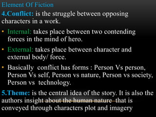 Element Of Fiction
4.Conflict: is the struggle between opposing
characters in a work.
• Internal: takes place between two contending
forces in the mind of hero.
• External: takes place between character and
external body/ force.
• Basically conflict has forms : Person Vs person,
Person Vs self, Person vs nature, Person vs society,
Person vs technology.
5.Theme: is the central idea of the story. It is also the
authors insight about the human nature that is
conveyed through characters plot and imagery
 