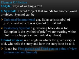 Element Of Fiction
6.Style: ways of writing a text.
8. Symbol: a word /object that sounds for another word
or object. Symbol can be
Universal/International e.g. Balance is symbol of
justice and red cross is symbol of first aid ,
Customary Symbol e.g. wearing black dress for
Ethiopian is the symbol of grief where wearing white
cloth is for happiness, individual symbols)
7.Point of view: is an angle in which the given story is
told, who tells the story and how the story is to be told.
 It can be: First person and Third person point of view
(omniscient and limited)
 