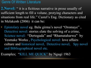 Genre Of Written Literature
2.Novel: “ it is a ficitious narrative in prose usually of
sufficient length to fill a volune, protying characters and
situations from real life.” Castel’s Eng. Dictionary as cited
in Melakenh (2006) it can be:
• Epistolary novel eg. Balu girma’s novel “Oromaye” ,
Detective novel: stories elate the solving of a crime,
Science novel: “Dertogada” and “Rhamataharwa” by
Yesmake Worku , Psychological novel: love affairs
culture and historical novel, Detective novel, Spy novel
and Bibliographical novel etc.
Examples; “KILL ME QUICK” by Ngugi 1963
 