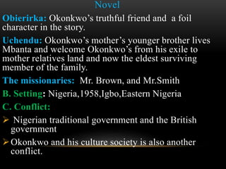 Novel
Obierirka: Okonkwo’s truthful friend and a foil
character in the story.
Uchendu: Okonkwo’s mother’s younger brother lives
Mbanta and welcome Okonkwo’s from his exile to
mother relatives land and now the eldest surviving
member of the family.
The missionaries: Mr. Brown, and Mr.Smith
B. Setting: Nigeria,1958,Igbo,Eastern Nigeria
C. Conflict:
 Nigerian traditional government and the British
government
Okonkwo and his culture society is also another
conflict.
 