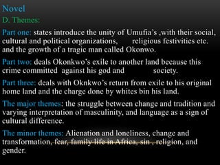 Novel
D. Themes:
Part one: states introduce the unity of Umufia’s ,with their social,
cultural and political organizations, religious festivities etc.
and the growth of a tragic man called Okonwo.
Part two: deals Okonkwo’s exile to another land because this
crime committed against his god and society.
Part three: deals with Oknkwo’s return from exile to his original
home land and the charge done by whites bin his land.
The major themes: the struggle between change and tradition and
varying interpretation of masculinity, and language as a sign of
cultural difference.
The minor themes: Alienation and loneliness, change and
transformation, fear, family life in Africa, sin , religion, and
gender.
 