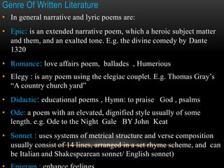 Genre Of Written Literature
• In general narrative and lyric poems are:
• Epic: is an extended narrative poem, which a heroic subject matter
and them, and an exalted tone. E.g. the divine comedy by Dante
1320
• Romance: love affairs poem, ballades , Humerious
• Elegy : is any poem using the elegiac couplet. E.g. Thomas Gray’s
“A country church yard”
• Didactic: educational poems , Hymn: to praise God , psalms
• Ode: a poem with an elevated, dignified style usually of some
length. e.g. Ode to the Night Gale BY John Keat
• Sonnet : uses systems of metrical structure and verse composition
usually consist of 14 lines, arranged in a set rhyme scheme, and can
be Italian and Shakespearean sonnet/ English sonnet)
 