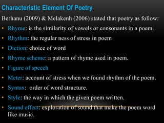 Characteristic Element Of Poetry
Berhanu (2009) & Melakenh (2006) stated that poetry as follow:
• Rhyme: is the similarity of vowels or consonants in a poem.
• Rhythm: the regular ness of stress in poem
• Diction: choice of word
• Rhyme scheme: a pattern of rhyme used in poem.
• Figure of speech
• Meter: account of stress when we found rhythm of the poem.
• Syntax: order of word structure.
• Style: the way in which the given poem written.
• Sound effect: exploration of sound that make the poem word
like music.
 