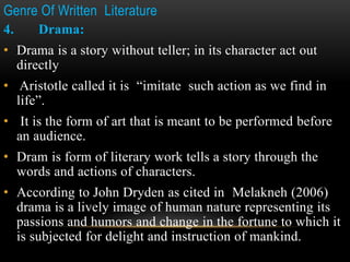 Genre Of Written Literature
4. Drama:
• Drama is a story without teller; in its character act out
directly
• Aristotle called it is “imitate such action as we find in
life”.
• It is the form of art that is meant to be performed before
an audience.
• Dram is form of literary work tells a story through the
words and actions of characters.
• According to John Dryden as cited in Melakneh (2006)
drama is a lively image of human nature representing its
passions and humors and change in the fortune to which it
is subjected for delight and instruction of mankind.
 