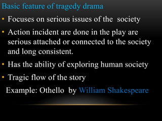 Basic feature of tragedy drama
• Focuses on serious issues of the society
• Action incident are done in the play are
serious attached or connected to the society
and long consistent.
• Has the ability of exploring human society
• Tragic flow of the story
Example: Othello by William Shakespeare
 