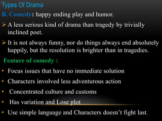 Types Of Drama
B. Comedy: happy ending play and humor.
 A less serious kind of drama than tragedy by trivially
inclined poet.
 It is not always funny, nor do things always end absolutely
happily, but the resolution is brighter than in tragedies.
Feature of comedy :
• Focus issues that have no immediate solution
• Characters involved less adventurous action
• Concentrated culture and customs
• Has variation and Lose plot
• Use simple language and Characters doesn’t fight last.
 