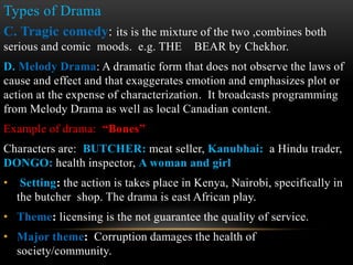 C. Tragic comedy: its is the mixture of the two ,combines both
serious and comic moods. e.g. THE BEAR by Chekhor.
D. Melody Drama: A dramatic form that does not observe the laws of
cause and effect and that exaggerates emotion and emphasizes plot or
action at the expense of characterization. It broadcasts programming
from Melody Drama as well as local Canadian content.
Example of drama: “Bones”
Characters are: BUTCHER: meat seller, Kanubhai: a Hindu trader,
DONGO: health inspector, A woman and girl
• Setting: the action is takes place in Kenya, Nairobi, specifically in
the butcher shop. The drama is east African play.
• Theme: licensing is the not guarantee the quality of service.
• Major theme: Corruption damages the health of
society/community.
Types of Drama
 