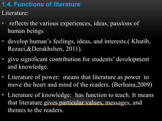 1.4. Functions of literature
Literature:
• reflects the various experiences, ideas, passions of
human beings
• develop human’s feelings, ideas, and interests.( Khatib,
Rezaci,&Derakhshen, 2011).
• give significant contribution for students’ development
and knowledge.
• Literature of power: means that literature as power to
move the heart and mind of the readers. (Berhanu,2009)
• Literature of knowledge: has function to teach. It means
that literature gives particular values, messages, and
themes to the readers.
 