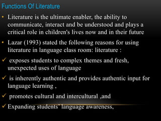 Functions Of Literature
• Literature is the ultimate enabler, the ability to
communicate, interact and be understood and plays a
critical role in children's lives now and in their future
• Lazar (1993) stated the following reasons for using
literature in language class room: literature :
 exposes students to complex themes and fresh,
unexpected uses of language
 is inherently authentic and provides authentic input for
language learning ,
 promotes cultural and intercultural ,and
 Expanding students’ language awareness,
 