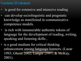 Functions Of Literature
• is good for extensive and intensive reading
• can develop sociolinguistic and pragmatic
knowledge as manifested in communicative
competence models.
• is rich with innumerable authentic tokens of
language for the development of reading, writing,
speaking and listening skills ,
• is a good medium for critical thinking
enhancement among language learners. (Lazar
1993; Ghosn 2002; Langer ,1997; & McKay,
2001).
 