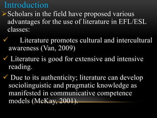 Introduction
Scholars in the field have proposed various
advantages for the use of literature in EFL/ESL
classes:
 Literature promotes cultural and intercultural
awareness (Van, 2009)
 Literature is good for extensive and intensive
reading.
 Due to its authenticity; literature can develop
sociolinguistic and pragmatic knowledge as
manifested in communicative competence
models (McKay, 2001).
 