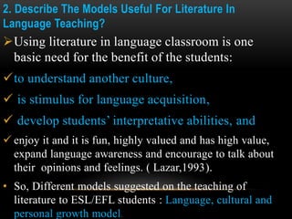 2. Describe The Models Useful For Literature In
Language Teaching?
Using literature in language classroom is one
basic need for the benefit of the students:
to understand another culture,
 is stimulus for language acquisition,
 develop students’ interpretative abilities, and
 enjoy it and it is fun, highly valued and has high value,
expand language awareness and encourage to talk about
their opinions and feelings. ( Lazar,1993).
• So, Different models suggested on the teaching of
literature to ESL/EFL students : Language, cultural and
personal growth model.
 