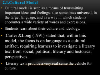 2.1.Cultural Model
• Cultural model is seen as a means of transmitting
important ideas and feelings, also sometimes universal, in
the target language, and as a way in which students
encounter a wide variety of words and expressions.
• Students learn about their culture and ideology.
• Carter &Long (1991) stated that, within this
model, the focus is on language as a cultural
artifact, requiring learners to investigate a literary
text from social, political, literary and historical
perspectives.
• Literary texts provide a very real sense the vehicle for
culture.
 