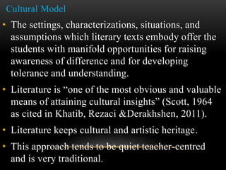 Cultural Model
• The settings, characterizations, situations, and
assumptions which literary texts embody offer the
students with manifold opportunities for raising
awareness of difference and for developing
tolerance and understanding.
• Literature is “one of the most obvious and valuable
means of attaining cultural insights” (Scott, 1964
as cited in Khatib, Rezaci &Derakhshen, 2011).
• Literature keeps cultural and artistic heritage.
• This approach tends to be quiet teacher-centred
and is very traditional.
 