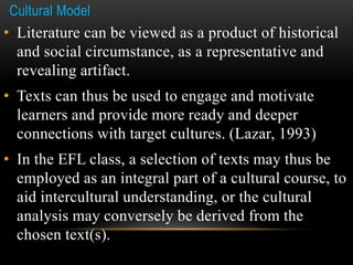 Cultural Model
• Literature can be viewed as a product of historical
and social circumstance, as a representative and
revealing artifact.
• Texts can thus be used to engage and motivate
learners and provide more ready and deeper
connections with target cultures. (Lazar, 1993)
• In the EFL class, a selection of texts may thus be
employed as an integral part of a cultural course, to
aid intercultural understanding, or the cultural
analysis may conversely be derived from the
chosen text(s).
 
