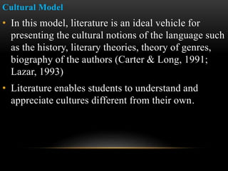 Cultural Model
• In this model, literature is an ideal vehicle for
presenting the cultural notions of the language such
as the history, literary theories, theory of genres,
biography of the authors (Carter & Long, 1991;
Lazar, 1993)
• Literature enables students to understand and
appreciate cultures different from their own.
 