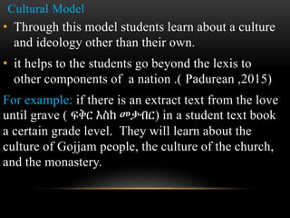 Cultural Model
• Through this model students learn about a culture
and ideology other than their own.
• it helps to the students go beyond the lexis to
other components of a nation .( Padurean ,2015)
For example: if there is an extract text from the love
until grave ( ፍቅር እስከ መቃብር) in a student text book
a certain grade level. They will learn about the
culture of Gojjam people, the culture of the church,
and the monastery.
 