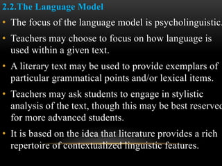 2.2.The Language Model
• The focus of the language model is psycholinguistic.
• Teachers may choose to focus on how language is
used within a given text.
• A literary text may be used to provide exemplars of
particular grammatical points and/or lexical items.
• Teachers may ask students to engage in stylistic
analysis of the text, though this may be best reserved
for more advanced students.
• It is based on the idea that literature provides a rich
repertoire of contextualized linguistic features.
 