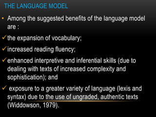 THE LANGUAGE MODEL
• Among the suggested benefits of the language model
are :
the expansion of vocabulary;
increased reading fluency;
enhanced interpretive and inferential skills (due to
dealing with texts of increased complexity and
sophistication); and
 exposure to a greater variety of language (lexis and
syntax) due to the use of ungraded, authentic texts
(Widdowson, 1979).
 