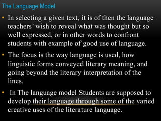 The Language Model
• In selecting a given text, it is of then the language
teachers’ wish to reveal what was thought but so
well expressed, or in other words to confront
students with example of good use of language.
• The focus is the way language is used, how
linguistic forms conveyed literary meaning, and
going beyond the literary interpretation of the
lines.
• In The language model Students are supposed to
develop their language through some of the varied
creative uses of the literature language.
 