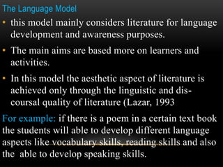 The Language Model
• this model mainly considers literature for language
development and awareness purposes.
• The main aims are based more on learners and
activities.
• In this model the aesthetic aspect of literature is
achieved only through the linguistic and dis-
coursal quality of literature (Lazar, 1993
For example: if there is a poem in a certain text book
the students will able to develop different language
aspects like vocabulary skills, reading skills and also
the able to develop speaking skills.
 
