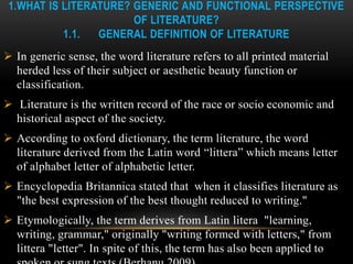 1.WHAT IS LITERATURE? GENERIC AND FUNCTIONAL PERSPECTIVE
OF LITERATURE?
1.1. GENERAL DEFINITION OF LITERATURE
 In generic sense, the word literature refers to all printed material
herded less of their subject or aesthetic beauty function or
classification.
 Literature is the written record of the race or socio economic and
historical aspect of the society.
 According to oxford dictionary, the term literature, the word
literature derived from the Latin word “littera” which means letter
of alphabet letter of alphabetic letter.
 Encyclopedia Britannica stated that when it classifies literature as
"the best expression of the best thought reduced to writing."
 Etymologically, the term derives from Latin litera "learning,
writing, grammar," originally "writing formed with letters," from
littera "letter". In spite of this, the term has also been applied to
 