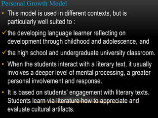Personal Growth Model
• This model is used in different contexts, but is
particularly well suited to :
the developing language learner reflecting on
development through childhood and adolescence, and
the high school and undergraduate university classroom.
• When the students interact with a literary text, it usually
involves a deeper level of mental processing, a greater
personal involvement and response.
• It is based on students' engagement with literary texts.
Students learn via literature how to appreciate and
evaluate cultural artifacts.
 