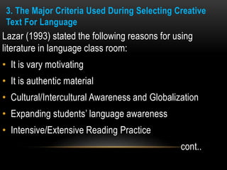 3. The Major Criteria Used During Selecting Creative
Text For Language
Lazar (1993) stated the following reasons for using
literature in language class room:
• It is vary motivating
• It is authentic material
• Cultural/Intercultural Awareness and Globalization
• Expanding students’ language awareness
• Intensive/Extensive Reading Practice
cont..
 