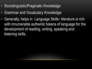 • Sociolinguistic/Pragmatic Knowledge
• Grammar and Vocabulary Knowledge
• Generally, helps in Language Skills፡ literature is rich
with innumerable authentic tokens of language for the
development of reading, writing, speaking and
listening skills .
 