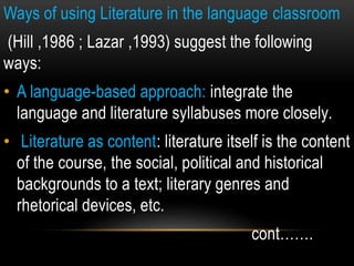 Ways of using Literature in the language classroom
(Hill ,1986 ; Lazar ,1993) suggest the following
ways:
• A language-based approach: integrate the
language and literature syllabuses more closely.
• Literature as content: literature itself is the content
of the course, the social, political and historical
backgrounds to a text; literary genres and
rhetorical devices, etc.
cont…….
 