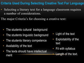 Criteria Used During Selecting Creative Text For Language
• Selecting a literary text for a language classroom requires
a number of considerations.
The major Criteria’s for choosing a creative text:
• Light of the text
• Exploitability of the
text
• Fit with syllabus
• Length of the text.
• The students cultural background
• The students linguistic background
• The students literary competence
• Availability of the text
• The texts should have intellectual
merit
 