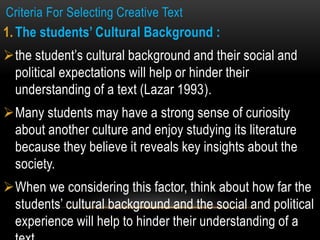 Criteria For Selecting Creative Text
1. The students’ Cultural Background :
the student’s cultural background and their social and
political expectations will help or hinder their
understanding of a text (Lazar 1993).
Many students may have a strong sense of curiosity
about another culture and enjoy studying its literature
because they believe it reveals key insights about the
society.
When we considering this factor, think about how far the
students’ cultural background and the social and political
experience will help to hinder their understanding of a
 