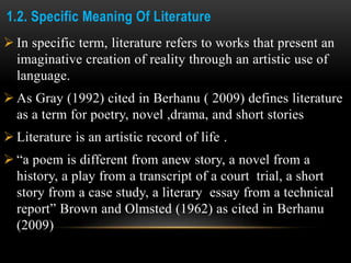 1.2. Specific Meaning Of Literature
 In specific term, literature refers to works that present an
imaginative creation of reality through an artistic use of
language.
 As Gray (1992) cited in Berhanu ( 2009) defines literature
as a term for poetry, novel ,drama, and short stories
 Literature is an artistic record of life .
 “a poem is different from anew story, a novel from a
history, a play from a transcript of a court trial, a short
story from a case study, a literary essay from a technical
report” Brown and Olmsted (1962) as cited in Berhanu
(2009)
 